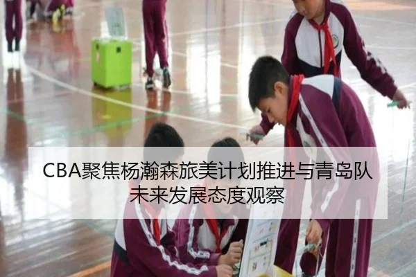 CBA聚焦杨瀚森旅美计划推进与青岛队未来发展态度观察 | Jinbo Sports