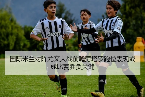 国际米兰对阵尤文大战前瞻劳塔罗跑位表现或成比赛胜负关键 | Jinbo Sports