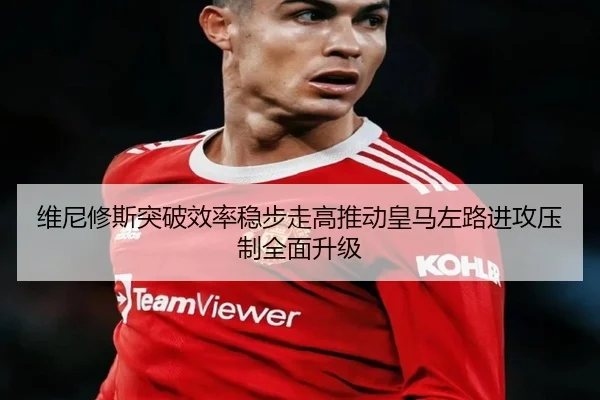 维尼修斯突破效率稳步走高推动皇马左路进攻压制全面升级